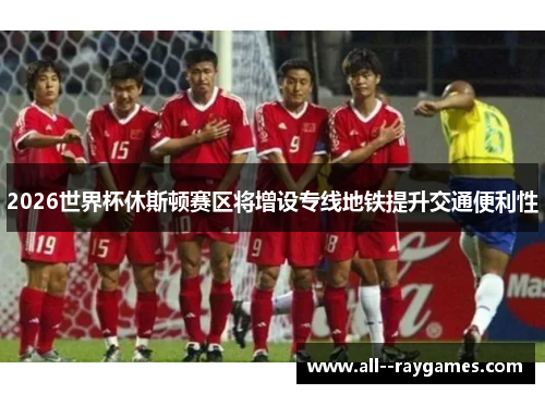 2026世界杯休斯顿赛区将增设专线地铁提升交通便利性 2026世界杯休斯顿赛区将增设专线地铁提升交通便利性