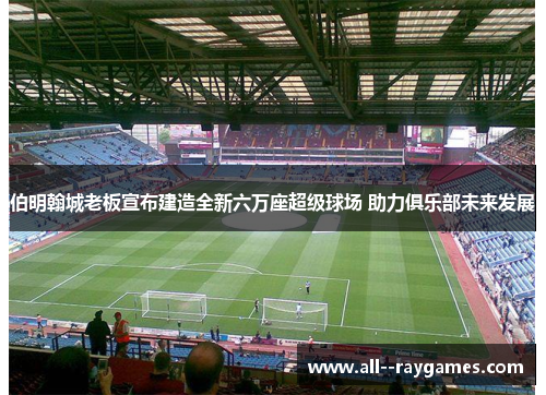 伯明翰城老板宣布建造全新六万座超级球场 助力俱乐部未来发展 伯明翰城老板宣布建造全新六万座超级球场 助力俱乐部未来发展