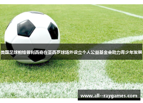 美国足球前锋普利西奇在圣西罗球场外设立个人公益基金会助力青少年发展 美国足球前锋普利西奇在圣西罗球场外设立个人公益基金会助力青少年发展
