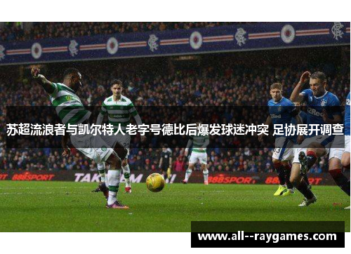 苏超流浪者与凯尔特人老字号德比后爆发球迷冲突 足协展开调查 苏超流浪者与凯尔特人老字号德比后爆发球迷冲突 足协展开调查