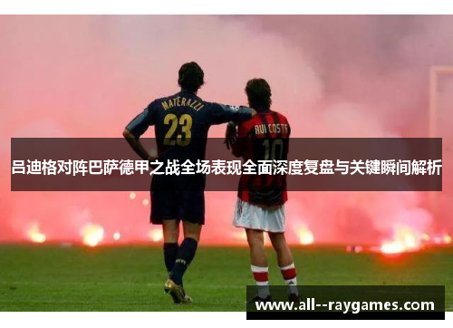 吕迪格对阵巴萨德甲之战全场表现全面深度复盘与关键瞬间解析 吕迪格对阵巴萨德甲之战全场表现全面深度复盘与关键瞬间解析